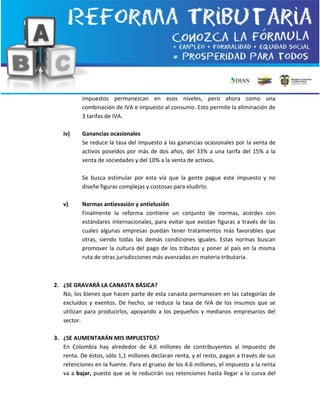 impuestos permanezcan en esos niveles, pero ahora como una
combinación de IVA e impuesto al consumo. Esto permite la eliminación de
3 tarifas de IVA.
iv) Ganancias ocasionales
Se reduce la tasa del impuesto a las ganancias ocasionales por la venta de
activos poseídos por más de dos años, del 33% a una tarifa del 15% a la
venta de sociedades y del 10% a la venta de activos.
Se busca estimular por esta vía que la gente pague este impuesto y no
diseñe figuras complejas y costosas para eludirlo.
v) Normas antievasión y antielusión
Finalmente la reforma contiene un conjunto de normas, acordes con
estándares internacionales, para evitar que existan figuras a través de las
cuales algunas empresas puedan tener tratamientos más favorables que
otras, siendo todas las demás condiciones iguales. Estas normas buscan
promover la cultura del pago de los tributos y poner al país en la misma
ruta de otras jurisdicciones más avanzadas en materia tributaria.
2. ¿SE GRAVARÁ LA CANASTA BÁSICA?
No, los bienes que hacen parte de esta canasta permanecen en las categorías de
excluidos y exentos. De hecho, se reduce la tasa de IVA de los insumos que se
utilizan para producirlos, apoyando a los pequeños y medianos empresarios del
sector.
3. ¿SE AUMENTARÁN MIS IMPUESTOS?
En Colombia hay alrededor de 4,6 millones de contribuyentes al impuesto de
renta. De éstos, sólo 1,1 millones declaran renta, y el resto, pagan a través de sus
retenciones en la fuente. Para el grueso de los 4.6 millones, el impuesto a la renta
va a bajar, puesto que se le reducirán sus retenciones hasta llegar a la curva del
 