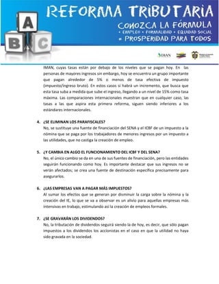 IMAN, cuyas tasas están por debajo de los niveles que se pagan hoy. En las
personas de mayores ingresos sin embargo, hoy se encuentra un grupo importante
que pagan alrededor de 5% o menos de tasa efectiva de impuesto
(impuesto/ingreso bruto). En estos casos sí habrá un incremento, que busca que
esta tasa suba a medida que sube el ingreso, llegando a un nivel de 15% como tasa
máxima. Las comparaciones internacionales muestran que en cualquier caso, las
tasas a las que aspira esta primera reforma, siguen siendo inferiores a los
estándares internacionales.
4. ¿SE ELIMINAN LOS PARAFISCALES?
No, se sustituye una fuente de financiación del SENA y el ICBF de un impuesto a la
nómina que se paga por los trabajadores de menores ingresos por un impuesto a
las utilidades, que no castiga la creación de empleo.
5. ¿Y CAMBIA EN ALGO EL FUNCIONAMIENTO DEL ICBF Y DEL SENA?
No, el único cambio se da en una de sus fuentes de financiación, pero las entidades
seguirán funcionando como hoy. Es importante destacar que sus ingresos no se
verán afectados; se crea una fuente de destinación específica precisamente para
asegurarlos.
6. ¿LAS EMPRESAS VAN A PAGAR MÁS IMPUESTOS?
Al sumar los efectos que se generan por disminuir la carga sobre la nómina y la
creación del IE, lo que se va a observar es un alivio para aquellas empresas más
intensivas en trabajo, estimulando así la creación de empleos formales.
7. ¿SE GRAVARÁN LOS DIVIDENDOS?
No, la tributación de dividendos seguirá siendo la de hoy, es decir, que sólo pagan
impuestos a los dividendos los accionistas en el caso en que la utilidad no haya
sido gravada en la sociedad.
 