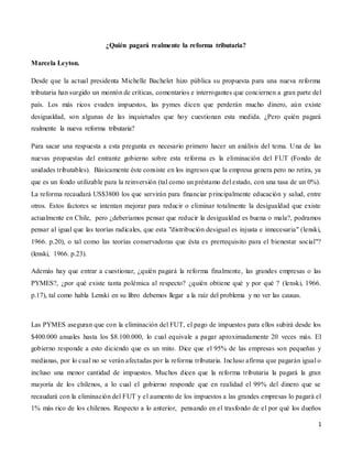 1
¿Quién pagará realmente la reforma tributaria?
Marcela Leyton.
Desde que la actual presidenta Michelle Bachelet hizo pública su propuesta para una nueva reforma
tributaria han surgido un montón de críticas, comentarios e interrogantes que conciernen a gran parte del
país. Los más ricos evaden impuestos, las pymes dicen que perderán mucho dinero, aún existe
desigualdad, son algunas de las inquietudes que hoy cuestionan esta medida. ¿Pero quién pagará
realmente la nueva reforma tributaria?
Para sacar una respuesta a esta pregunta es necesario primero hacer un análisis del tema. Una de las
nuevas propuestas del entrante gobierno sobre esta reforma es la eliminación del FUT (Fondo de
unidades tributables). Básicamente éste consiste en los ingresos que la empresa genera pero no retira, ya
que es un fondo utilizable para la reinversión (tal como un préstamo del estado, con una tasa de un 0%).
La reforma recaudará US$3800 los que servirán para financiar principalmente educación y salud, entre
otros. Estos factores se intentan mejorar para reducir o eliminar totalmente la desigualdad que existe
actualmente en Chile, pero ¿deberíamos pensar que reducir la desigualdad es buena o mala?, podramos
pensar al igual que las teorías radicales, que esta "distribución desigual es injusta e innecesaria" (lenski,
1966. p.20), o tal como las teorías conservadoras que ésta es prerrequisito para el bienestar social"?
(lenski, 1966. p.23).
Además hay que entrar a cuestionar, ¿quién pagará la reforma finalmente, las grandes empresas o las
PYMES?, ¿por qué existe tanta polémica al respecto? ¿quién obtiene qué y por qué ? (lenski, 1966.
p.17), tal como habla Lenski en su libro debemos llegar a la raíz del problema y no ver las causas.
Las PYMES aseguran que con la eliminación del FUT, el pago de impuestos para ellos subirá desde los
$400.000 anuales hasta los $8.100.000, lo cual equivale a pagar aproximadamente 20 veces más. El
gobierno responde a esto diciendo que es un mito. Dice que el 95% de las empresas son pequeñas y
medianas, por lo cual no se verán afectadas por la reforma tributaria. Incluso afirma que pagarán igual o
incluso una menor cantidad de impuestos. Muchos dicen que la reforma tributaria la pagará la gran
mayoría de los chilenos, a lo cual el gobierno responde que en realidad el 99% del dinero que se
recaudará con la eliminación del FUT y el aumento de los impuestos a las grandes empresas lo pagará el
1% más rico de los chilenos. Respecto a lo anterior, pensando en el trasfondo de el por qué los dueños
 