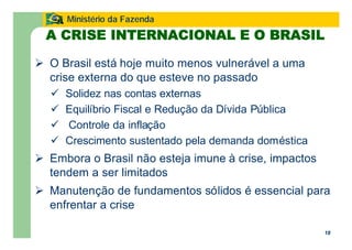 18
Ministério da Fazenda
A CRISE INTERNACIONAL E O BRASIL
Ø O Brasil está hoje muito menos vulnerável a uma
crise externa do que esteve no passado
ü Solidez nas contas externas
ü Equilíbrio Fiscal e Redução da Dívida Pública
ü Controle da inflação
ü Crescimento sustentado pela demanda doméstica
Ø Embora o Brasil não esteja imune à crise, impactos
tendem a ser limitados
Ø Manutenção de fundamentos sólidos é essencial para
enfrentar a crise
 