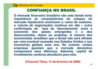 19
Ministério da Fazenda
O mercado financeiro brasileiro não está dando tanta
importância às conseqüências do colapso do
mercado hipotecário americano e, como de costume,
o volume de negociações continua em alta – outra
confirmação da tese de ‘descolamento’ entre a
economia dos países emergentes e a dos
desenvolvidos, dizem os analistas. A maioria dos
economistas acreditam que o Brasil não será afetado
por uma eventual recessão nos Estados Unidos e nas
economias globais esse ano. No entanto, muitas
empresas apostam que o mercado doméstico
compensará essa diferença. Ademais, capital de
investimento continua abundante para elas.
(Financial Times, 13 de fevereiro de 2008)
CONFIANÇA NO BRASIL
 