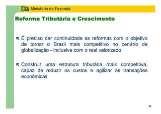 20
Ministério da Fazenda
20
Reforma Tributária e Crescimento
ë É preciso dar continuidade as reformas com o objetivo
de tornar o Brasil mais competitivo no cenário de
globalização - inclusive com o real valorizado
ë Construir uma estrutura tributária mais competitiva,
capaz de reduzir os custos e agilizar as transações
econômicas
 