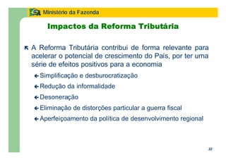 22
Ministério da Fazenda
22
Impactos da Reforma Tributária
ë A Reforma Tributária contribui de forma relevante para
acelerar o potencial de crescimento do País, por ter uma
série de efeitos positivos para a economia
ç Simplificação e desburocratização
ç Redução da informalidade
ç Desoneração
ç Eliminação de distorções particular a guerra fiscal
ç Aperfeiçoamento da política de desenvolvimento regional
 