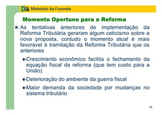 23
Ministério da Fazenda
23
Momento Oportuno para a Reforma
ë As tentativas anteriores de implementação da
Reforma Tributária geraram algum ceticismo sobre a
nova proposta, contudo o momento atual é mais
favorável à tramitação da Reforma Tributária que os
anteriores
çCrescimento econômico facilita o fechamento da
equação fiscal da reforma (que tem custo para a
União)
çDeterioração do ambiente da guerra fiscal
çMaior demanda da sociedade por mudanças no
sistema tributário
 