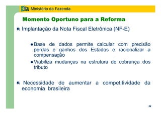 24
Ministério da Fazenda
24
Momento Oportuno para a Reforma
ë Implantação da Nota Fiscal Eletrônica (NF-E)
lBase de dados permite calcular com precisão
perdas e ganhos dos Estados e racionalizar a
compensação
lViabiliza mudanças na estrutura de cobrança dos
tributo
ë Necessidade de aumentar a competitividade da
economia brasileira
 