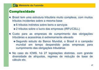 27
Ministério da Fazenda
27
Complexidade
ë Brasil tem uma estrutura tributária muito complexa, com muitos
tributos incidentes sobre a mesma base
ç 6 tributos indiretos sobre bens e serviços
ç 2 tributos sobre o lucro das empresas (IRPJ/CSLL)
ë Custo para as empresas de cumprimento das obrigações
tributárias e acessórias é extremamente elevado
ç Segundo estudo do Banco Mundial, o Brasil é o campeão
mundial em tempo despendido pelas empresas para
cumprimento das obrigações tributárias
ë No caso do ICMS, há 27 legislações distintas, com grande
diversidade de alíquotas, regimes de redução de base de
cálculo etc.
 