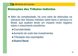 29
Ministério da Fazenda
29
Distorções dos Tributos Indiretos
ë Além da complexidade, há uma série de distorções na
estrutura dos tributos indiretos sobre bens e serviços no
Brasil, que acabam tendo um impacto muito negativo
sobre o crescimento econômico
çCumulatividade
çAumento do custo dos investimentos
çTributação das exportações
çGuerra fiscal
 