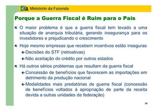 34
Ministério da Fazenda
34
Porque a Guerra Fiscal é Ruim para o País
ë O maior problema é que a guerra fiscal tem levado a uma
situação de anarquia tributária, gerando insegurança para os
investidores e prejudicando o crescimento
ë Hoje mesmo empresas que recebem incentivos estão inseguras
ç Decisões do STF (retroativas)
ç Não aceitação do crédito por outros estados
ë Há outros sérios problemas que resultam da guerra fiscal
ç Concessão de benefícios que favorecem as importações em
detrimento da produção nacional
ç Modalidades mais predatórias de guerra fiscal (concessão
de benefícios voltados à apropriação de parte da receita
devida a outras unidades da federação)
 