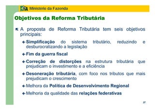 37
Ministério da Fazenda
37
Objetivos da Reforma Tributária
ë A proposta de Reforma Tributária tem seis objetivos
principais:
ç Simplificação do sistema tributário, reduzindo e
desburocratizando a legislação
ç Fim da guerra fiscal
ç Correção de distorções na estrutura tributária que
prejudicam o investimento e a eficiência
ç Desoneração tributária, com foco nos tributos que mais
prejudicam o crescimento
ç Melhora da Política de Desenvolvimento Regional
ç Melhoria da qualidade das relações federativas
 