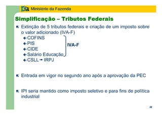 38
Ministério da Fazenda
38
Simplificação – Tributos Federais
ë Extinção de 5 tributos federais e criação de um imposto sobre
o valor adicionado (IVA-F)
ç COFINS
ç PIS
ç CIDE
ç Salário Educação
ç CSLL IRPJ
ë Entrada em vigor no segundo ano após a aprovação da PEC
ë IPI seria mantido como imposto seletivo e para fins de política
industrial
IVA-F
 