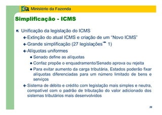 39
Ministério da Fazenda
39
Simplificação - ICMS
ë Unificação da legislação do ICMS
ç Extinção do atual ICMS e criação de um “Novo ICMS”
ç Grande simplificação (27 legislações 1)
ç Alíquotas uniformes
l Senado define as alíquotas
l Confaz propõe o enquadramento/Senado aprova ou rejeita
l Para evitar aumento da carga tributária, Estados poderão fixar
alíquotas diferenciadas para um número limitado de bens e
serviços
ç Sistema de débito e crédito com legislação mais simples e neutra,
compatível com o padrão de tributação do valor adicionado dos
sistemas tributários mais desenvolvidos
 