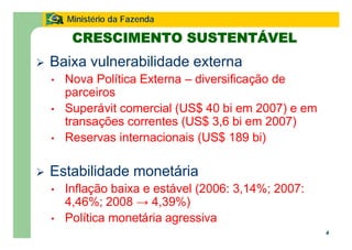 4
Ministério da Fazenda
Ø Baixa vulnerabilidade externa
• Nova Política Externa – diversificação de
parceiros
• Superávit comercial (US$ 40 bi em 2007) e em
transações correntes (US$ 3,6 bi em 2007)
• Reservas internacionais (US$ 189 bi)
Ø Estabilidade monetária
• Inflação baixa e estável (2006: 3,14%; 2007:
4,46%; 2008 → 4,39%)
• Política monetária agressiva
CRESCIMENTO SUSTENTÁVEL
 