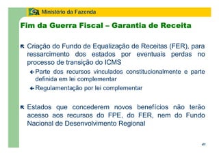 41
Ministério da Fazenda
41
Fim da Guerra Fiscal – Garantia de Receita
ë Criação do Fundo de Equalização de Receitas (FER), para
ressarcimento dos estados por eventuais perdas no
processo de transição do ICMS
ç Parte dos recursos vinculados constitucionalmente e parte
definida em lei complementar
ç Regulamentação por lei complementar
ë Estados que concederem novos benefícios não terão
acesso aos recursos do FPE, do FER, nem do Fundo
Nacional de Desenvolvimento Regional
 