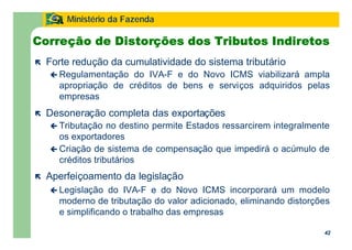 42
Ministério da Fazenda
42
Correção de Distorções dos Tributos Indiretos
ë Forte redução da cumulatividade do sistema tributário
ç Regulamentação do IVA-F e do Novo ICMS viabilizará ampla
apropriação de créditos de bens e serviços adquiridos pelas
empresas
ë Desoneração completa das exportações
ç Tributação no destino permite Estados ressarcirem integralmente
os exportadores
ç Criação de sistema de compensação que impedirá o acúmulo de
créditos tributários
ë Aperfeiçoamento da legislação
ç Legislação do IVA-F e do Novo ICMS incorporará um modelo
moderno de tributação do valor adicionado, eliminando distorções
e simplificando o trabalho das empresas
 