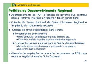 44
Ministério da Fazenda
44
Política de Desenvolvimento Regional
ë Aperfeiçoamento da PDR é política de governo que contribui
para a Reforma Tributária ao facilitar o fim da guerra fiscal
ë Criação do Fundo Nacional de Desenvolvimento Regional e
ampliação do montante de recursos
ë Criação de novos instrumentos para a PDR
ç Investimentos estruturantes
l Infra-estrutura, qualificação de mão de obra etc.
l Diretrizes definidas pelas superintendências regionais
ç Transferências aos estados para ações de desenvolvimento
l Investimentos estruturantes e subvenção a empresas
l Recursos não vinculados
ë Garantia de ampliação do montante de recursos da PDR para
todas as regiões (inclusive Sul e Sudeste)
 