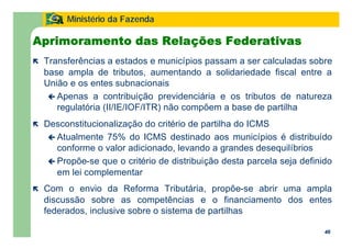 46
Ministério da Fazenda
46
Aprimoramento das Relações Federativas
ë Transferências a estados e municípios passam a ser calculadas sobre
base ampla de tributos, aumentando a solidariedade fiscal entre a
União e os entes subnacionais
ç Apenas a contribuição previdenciária e os tributos de natureza
regulatória (II/IE/IOF/ITR) não compõem a base de partilha
ë Desconstitucionalização do critério de partilha do ICMS
ç Atualmente 75% do ICMS destinado aos municípios é distribuído
conforme o valor adicionado, levando a grandes desequilíbrios
ç Propõe-se que o critério de distribuição desta parcela seja definido
em lei complementar
ë Com o envio da Reforma Tributária, propõe-se abrir uma ampla
discussão sobre as competências e o financiamento dos entes
federados, inclusive sobre o sistema de partilhas
 