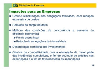 52
Ministério da Fazenda
52
ë Grande simplificação das obrigações tributárias, com redução
expressiva de custos
ë Redução da carga tributária
ë Melhora das condições de concorrência e aumento da
eficiência econômica
ç Fim da guerra fiscal
ç Redução da sonegação e da informalidade
ë Desoneração completa dos investimentos
ë Ganhos de competitividade com a eliminação da maior parte
das incidências cumulativas, o fim do acúmulo de créditos nas
exportações e o fim do favorecimento às importações
Impactos para as Empresas
 