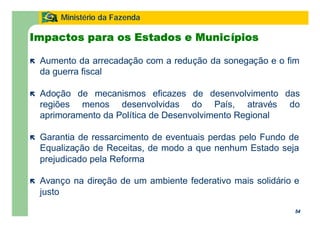 54
Ministério da Fazenda
54
ë Aumento da arrecadação com a redução da sonegação e o fim
da guerra fiscal
ë Adoção de mecanismos eficazes de desenvolvimento das
regiões menos desenvolvidas do País, através do
aprimoramento da Política de Desenvolvimento Regional
ë Garantia de ressarcimento de eventuais perdas pelo Fundo de
Equalização de Receitas, de modo a que nenhum Estado seja
prejudicado pela Reforma
ë Avanço na direção de um ambiente federativo mais solidário e
justo
Impactos para os Estados e Municípios
 