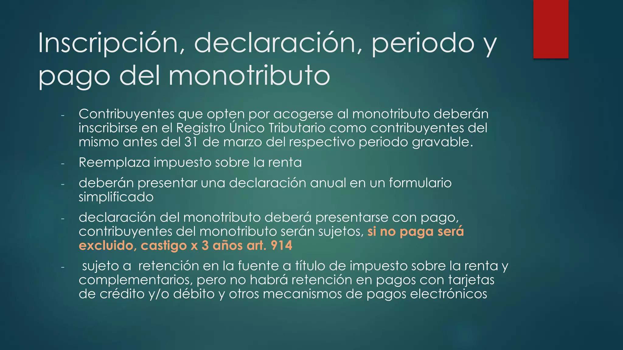 Inscripción, declaración, periodo y
pago del monotributo
- Contribuyentes que opten por acogerse al monotributo deberán
inscribirse en el Registro Único Tributario como contribuyentes del
mismo antes del 31 de marzo del respectivo periodo gravable.
- Reemplaza impuesto sobre la renta
- deberán presentar una declaración anual en un formulario
simplificado
- declaración del monotributo deberá presentarse con pago,
contribuyentes del monotributo serán sujetos, si no paga será
excluido, castigo x 3 años art. 914
- sujeto a retención en la fuente a título de impuesto sobre la renta y
complementarios, pero no habrá retención en pagos con tarjetas
de crédito y/o débito y otros mecanismos de pagos electrónicos
 