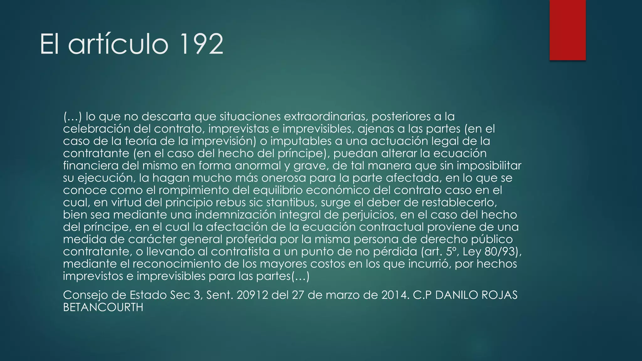 El artículo 192
(…) lo que no descarta que situaciones extraordinarias, posteriores a la
celebración del contrato, imprevistas e imprevisibles, ajenas a las partes (en el
caso de la teoría de la imprevisión) o imputables a una actuación legal de la
contratante (en el caso del hecho del príncipe), puedan alterar la ecuación
financiera del mismo en forma anormal y grave, de tal manera que sin imposibilitar
su ejecución, la hagan mucho más onerosa para la parte afectada, en lo que se
conoce como el rompimiento del equilibrio económico del contrato caso en el
cual, en virtud del principio rebus sic stantibus, surge el deber de restablecerlo,
bien sea mediante una indemnización integral de perjuicios, en el caso del hecho
del príncipe, en el cual la afectación de la ecuación contractual proviene de una
medida de carácter general proferida por la misma persona de derecho público
contratante, o llevando al contratista a un punto de no pérdida (art. 5º, Ley 80/93),
mediante el reconocimiento de los mayores costos en los que incurrió, por hechos
imprevistos e imprevisibles para las partes(…)
Consejo de Estado Sec 3, Sent. 20912 del 27 de marzo de 2014. C.P DANILO ROJAS
BETANCOURTH
 