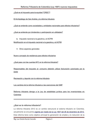 Reforma Tributaria de Colombia (Ley 1607) nuevos impuestos
¿Qué es el impuesto para la equidad "CREE"?
El Archipiélago de San Andrés y la reforma tributaria
¿Qué se entiende como sociedades y entidades nacionales para efectos tributarios?
¿Qué se entiende por dividendos o participación en utilidades?
6. Impuesto nacional a la gasolina y el ACPM
Modificación en el impuesto nacional a la gasolina y el ACPM
7. Otros aspectos generales
Nuevo concepto de residencia para efectos tributarios
¿Qué paso con las cuentas AFC en la reforma tributaria?
Responsables del impuesto al consumo deberán utilizar facturación autorizada por la
DIAN
Recreación y deporte con la reforma tributaria
Los cambios de la reforma tributaria a las exenciones del GMF
Reforma tributaria deroga a la Ley de estabilidad jurídica para los inversionistas en
Colombia
¿Qué es la reforma tributaria?
La reforma tributaria 2012 es un cambio estructural al sistema tributario en Colombia,
actualmente se encuentra vigente por medio de la Ley 1607 del 26 de diciembre de 2012.
Esta reforma tiene como objetivo principal la generación de empleo y la reducción de la
Mg. Luz Estela Durán Caicedo Página 3
 