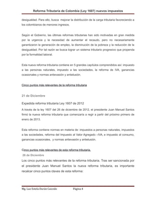 Reforma Tributaria de Colombia (Ley 1607) nuevos impuestos
desigualdad. Para ello, busca mejorar la distribución de la carga tributaria favoreciendo a
los colombianos de menores ingresos.
Según el Gobierno, las últimas reformas tributarias han sido motivadas en gran medida
por la urgencia y la necesidad de aumentar el recaudo, pero no necesariamente
garantizaron la generación de empleo, la disminución de la pobreza y la reducción de la
desigualdad. Por tal razón se busca lograr un sistema tributario progresivo que propenda
por la formalidad laboral.
Esta nueva reforma tributaria contiene en 5 grandes capítulos comprendidos así: impuesto
a las personas naturales, impuesto a las sociedades, la reforma de IVA, ganancias
ocasionales y normas antievasión y antielusión.
Cinco puntos más relevantes de la reforma tributaria
21 de Diciembre
Expedida reforma tributaria Ley 1607 de 2012
A través de la ley 1607 del 26 de diciembre de 2012, el presidente Juan Manuel Santos
firmó la nueva reforma tributaria que comenzaría a regir a partir del próximo primero de
enero de 2013.
Esta reforma contiene normas en materia de: impuestos a personas naturales, impuestos
a las sociedades, reforma del Impuesto al Valor Agregado –IVA, e impuesto al consumo,
ganancias ocasionales, y normas antievasión y antielusión.
Cinco puntos más relevantes de esta reforma tributaria.
26 de Diciembre
Los cinco puntos más relevantes de la reforma tributaria. Tras ser sancionada por
el presidente Juan Manuel Santos la nueva reforma tributaria, es importante
recalcar cinco puntos claves de esta reforma:
Mg. Luz Estela Durán Caicedo Página 4
 