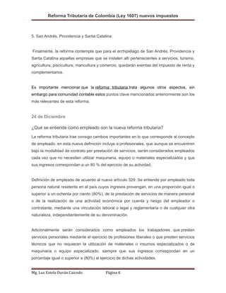 Reforma Tributaria de Colombia (Ley 1607) nuevos impuestos
5. San Andrés, Providencia y Santa Catalina
Finalmente, la reforma contempla que para el archipiélago de San Andrés, Providencia y
Santa Catalina aquellas empresas que se instalen allí pertenecientes a servicios, turismo,
agricultura, piscicultura, maricultura y comercio, quedarán exentas del impuesto de renta y
complementarios.
Es importante mencionar que la reforma tributaria trata algunos otros aspectos, sin
embargo para comunidad contable estos puntos clave mencionados anteriormente son los
más relevantes de esta reforma.
24 de Diciembre
¿Qué se entiende como empleado con la nueva reforma tributaria?
La reforma tributaria trae consigo cambios importantes en lo que corresponde al concepto
de empleado, en esta nueva definición incluye a profesionales, que aunque se encuentren
bajo la modalidad de contrato por prestación de servicios, serán considerados empleados
cada vez que no necesiten utilizar maquinaria, equipo o materiales especializados y que
sus ingresos correspondan a un 80 % del ejercicio de su actividad.
Definición de empleado de acuerdo al nuevo artículo 329: Se entiende por empleado toda
persona natural residente en el país cuyos ingresos provengan, en una proporción igual o
superior a un ochenta por ciento (80%), de la prestación de servicios de manera personal
o de la realización de una actividad económica por cuenta y riesgo del empleador o
contratante, mediante una vinculación laboral o legal y reglamentaria o de cualquier otra
naturaleza, independientemente de su denominación.
Adicionalmente serán considerados como empleados los trabajadores que presten
servicios personales mediante el ejercicio de profesiones liberales o que presten servicios
técnicos que no requieran la utilización de materiales o insumos especializados o de
maquinaria o equipo especializado, siempre que sus ingresos correspondan en un
porcentaje igual o superior a (80%) al ejercicio de dichas actividades.
Mg. Luz Estela Durán Caicedo Página 6
 