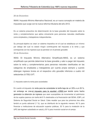 Reforma Tributaria de Colombia (Ley 1607) nuevos impuestos
26 de Diciembre
IMAN: Impuesto Mínimo Alternativo Nacional, es un nuevo concepto en materia de
impuestos que surge con la nueva reforma tributaria del año 2012.
Es un sistema presuntivo de determinación de la base gravable del impuesto sobre la
renta y complementarios que aplica únicamente para personas naturales clasificadas
como empleados y trabajadores independientes.
Su principal objetivo es crear un sistema impositivo en el cual se establezca un mínimo
por debajo del cual no estará ningún contribuyente del impuesto a la renta y que
corresponda con los ingresos que se perciban en el periodo gravable
26 de Diciembre
IMAS: El Impuesto Mínimo Alternativo Simplificado-IMAS, es un sistema
simplificado que permite determinar la base gravable y valor a pagar del impuesto
sobre la renta y complementarios para personas naturales clasificadas en las
categorías de empleados y trabajadores por cuenta propia siempre y cuando
obtengan ingresos brutos en el respectivo año gravable inferiores a cuatro mil
setecientas (4.700) UVT.
2. Impuesto sobre la renta para sociedades
En cuanto al impuesto de renta para las sociedades la tarifa baja de un 33% a un 25 %,
sin embargo se crea el impuesto para la equidad –CREE que tendrá como hecho
generador la obtención de ingresos que sean susceptibles de incrementar el patrimonio
de los sujetos pasivos con tarifa del 8 % destinados a la financiación del SENA, ICBF y el
Sistema de Seguridad Social en Salud. Cabe resaltar que para los próximos tres años
tendrá un punto adicional (1 %), que se distribuirá de la siguiente manera: 40 % para
financiar a instituciones de educación superior públicas, 30 % para la nivelación de la
UPC del régimen subsidiado en salud y 30 % para inversión social en el campo.
Mg. Luz Estela Durán Caicedo Página 7
 