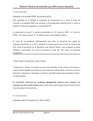 Reforma Tributaria de Colombia (Ley 1607) nuevos impuestos
19 de Diciembre
Impuesto a la equidad CREE aumentaría al 9%
Está aprobado en el Senado la propuesta de incrementar en un punto la tarifa del
impuesto a la equidad CREE que remplaza a los parafiscales, pasando del 8 %, como lo
planteó inicialmente el gobierno, a una tarifa del 9%.
La destinación de este 9 % estará comprendida en: 2,2 % para el ICBF, 1.4 % para el
SENA, 4,4% para la salud y el 1% adicional para universidades públicas.
En caso de ser aprobarse definitivamente esta tarifa, la tributación que pagan las
empresas aumentaría a un 34 %, teniendo en cuenta que la nueva tarifa de renta es del
25%. Para el presidente de la República Juan Manuel Santos, esta propuesta se debe
establecer nuevamente en el 8% y mantener la tarifa del 33% como se planteaba
inicialmente.
5. San Andrés, Providencia y Santa Catalina
Finalmente, la reforma contempla que para el archipiélago de San Andrés, Providencia y
Santa Catalina aquellas empresas que se instalen allí pertenecientes a servicios, turismo,
agricultura, piscicultura, maricultura y comercio, quedarán exentas del impuesto de renta y
complementarios.
Es importante mencionar que la reforma tributaria trata algunos otros aspectos, sin
embargo para comunidad contable estos puntos clave mencionados anteriormente son los
más relevantes de esta reforma.
21 de Diciembre
Expedida reforma tributaria Ley 1607 de 2012
Mg. Luz Estela Durán Caicedo Página 8
 