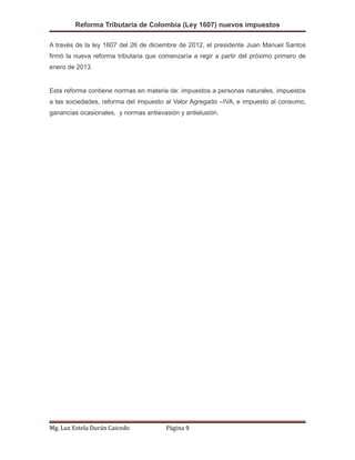 Reforma Tributaria de Colombia (Ley 1607) nuevos impuestos
A través de la ley 1607 del 26 de diciembre de 2012, el presidente Juan Manuel Santos
firmó la nueva reforma tributaria que comenzaría a regir a partir del próximo primero de
enero de 2013.
Esta reforma contiene normas en materia de: impuestos a personas naturales, impuestos
a las sociedades, reforma del Impuesto al Valor Agregado –IVA, e impuesto al consumo,
ganancias ocasionales, y normas antievasión y antielusión.
Mg. Luz Estela Durán Caicedo Página 9
 