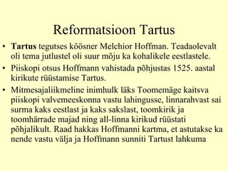 Reformatsioon Tartus Tartus   tegutses köösner Melchior Hoffman. Teadaolevalt oli tema jutlustel oli suur mõju ka kohalikele eestlastele.  Piiskopi otsus Hoffmann vahistada põhjustas 1525. aastal kirikute rüüstamise Tartus.  M itmesajaliikmeline inimhulk läks   Toomemäge kaitsva piiskopi valvemeeskonna vastu lahingusse, linnarahvast sai surma kaks eestlast ja kaks sakslast, toomkirik ja toomhärrade majad ning all-linna kirikud rüüstati põhjalikult. Raad hakkas Hoffmanni kartma, et astutakse ka nende vastu välja ja Hoffmann sunniti Tartust lahkuma  