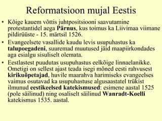 Reformatsioon mujal Eestis Kõige kauem võttis juhtpositsiooni saavutamine protestantidel aega  Pärnus , kus toimus ka Liivimaa viimane pildirüüste - 15. märtsil 1526. Evangeelsete vasallide kaudu levis usupuhastus ka  talupoegadeni , suuremad muutused jäid maapiirkondades aga esialgu sisuliselt olemata.  E estlastes t  puudutas usupuhastus eelkõige linnaelanikke. Ometigi on sellest ajast teada isegi mõned eesti rahvusest  kirikuõpetajad , huvile maarahva harimiseks evangeelses vaimus osutavad ka usupuhastuse algusaastatel trükist ilmunud  eestikeelsed katekismused : esimene aastal 1525 (pole säilinud) ning osaliselt säilinud  Wanradt-Koelli  katekismus 1535. aastal. 