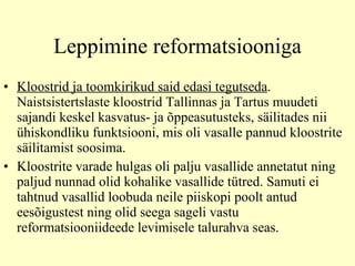 Leppimine reformatsiooniga Kloostrid ja toomkirikud said edasi tegutseda .  N aistsistertslaste kloostrid Tallinnas ja Tartus muudeti sajandi keskel kasvatus- ja õppeasutusteks, säilitades nii ühiskondliku funktsiooni, mis oli vasalle pannud kloostrite säilitamist soosima.  K loostrite varade hulgas oli palju vasallide annetatut ning paljud nunnad olid kohalike vasallide tütred. Samuti ei tahtnud vasallid loobuda neile piiskopi poolt antud eesõigustest ning olid seega sageli vastu reformatsiooniideede levimisele talurahva seas.  