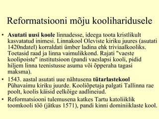 Reformatsiooni m õju kool i haridusele Asutati uusi koole  linnadesse, ideega toota kristlikult kasvatatud inimesi. Linnakool Oleviste kiriku juures (asutati 1420ndatel) korraldati ümber ladina ehk triviaalkooliks.  T oetas id  raad ja linna vaimulikkond. Rajati "vaeste koolipoiste" institutsioon  ( pand i  vaeslapsi kooli ,  pidid hiljem linna teenistusse asuma või õpperaha tagasi maksma).  1543. aastal asutati uue nähtusena  tütarlastekool  Pühavaimu kiriku juurde. Kooliõpetaja palgati Tallinna rae poolt, koolis käisid eelkõige aadlineiud.  Reformatsiooni tulemusena katkes Tartu katoliiklik toomkooli töö (jätkus 1571), pandi kinni dominiiklaste kool.  