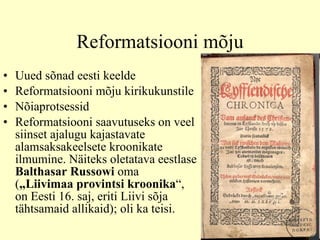Reformatsiooni mõju Uued sõnad eesti keelde  Reformatsiooni mõju kirikukunstile Nõiaprotsessid Reformatsiooni saavutuseks on veel siinset ajalugu kajastavate alamsaksakeelsete kroonikate ilmumine. Näit e ks oletatava eestlase  Ba l thasar Russowi  oma  ( „Liivimaa provintsi kroonika “, on Eesti 16.   saj, eriti Liivi sõja tähtsamaid allikaid ) ; oli ka teisi.  