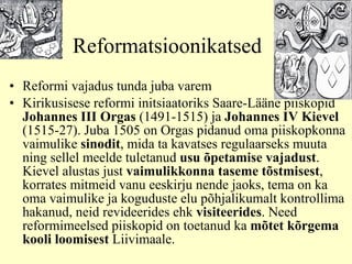 Reformatsioonikatsed Reformi vajadus tunda juba varem K irikusisese reformi initsiaatoriks Saare-Lääne piiskopid  Johannes III Orgas  (1491-1515) ja  Johannes IV Kievel  (1515-27). Juba 1505 on Orgas pidanud oma piiskopkonna vaimulike  sinodit , mida ta kavatses regulaarseks muuta ning sellel meelde tuletanud  usu õpetamise vajadust . Kievel alusta s  just  vaimulikkonna taseme tõstmisest , korrates mitmeid vanu eeskirju nende jaoks, tema on ka oma vaimulike ja koguduste elu põhjalikumalt kontrollima hakanud, neid revideerides ehk  visiteerides . Need reformimeelsed piiskopid on toetanud ka  mõtet kõrgema kooli loomisest  Liivimaale. 