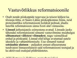 Vastuvõtlikkus reformatsioonile Osalt nende piiskoppide tegevuse ja teisest küljest ka tõsiasja tõttu, et Saare-Lääne piiskopkonnas linnu, neid protestantliku reformatsiooni koldeid polnud, jõudis luterlik reformatsioon sinna Eesti alal viimasena.  Linnad  jutlustajatele esimestena avatud. Linnade jaoks tähendas reformatsiooni sõnumi vastuvõtmine muuhulgas  sõltumatust välistest võimudest , nagu vaimulikud ordud ja piiskopid. Linnad olid kõige avatumad uutele ideedele ja vabamõtlemisele.  U ue sõnumi l  teatud  sotsiaal n e alatoon  – paljudest ennast allasurutuna tundvatest linnaeestlastest said reformatsiooni toetajad ja ka aktiivsed osalejad pildirüüstetes. 1523 Tartusse ja Tallinna, peatselt mujalegi Rändavad käsitöölised ja kaupmehed Kohapealne rahulolematus kirikuga 