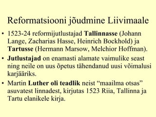 Reformatsiooni jõudmine Liivimaale 1523-24 reformijutlustajad  Tallinnasse  (Johann Lange, Zacharias Hasse, Heinrich Bockhold) ja  Tartusse  (Hermann Marsow, Melchior Hoffman).  Jutlustajad  on enamasti alamate vaimulike seast ning neile on uus õpetus tähendanud uusi võimalusi karjääriks.  Martin  Luther oli teadlik  neist “maailma otsas” asuvatest linnadest, kirjutas 1523 Riia, Tallinna ja Tartu elanikele kirja.  