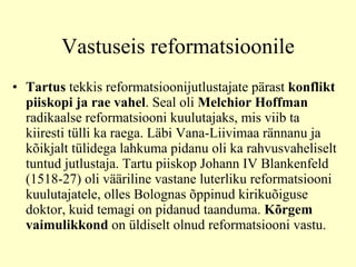 Vastuseis reformatsioonile Tartus  tekkis reformatsioonijutlustajate pärast  konflikt piiskopi ja rae vahel . Seal oli  Melchior Hoffman  radikaalse reformatsiooni kuulutajaks, mis viib ta kiiresti tülli ka raega. Läbi Vana-Liivimaa rännanu ja kõikjalt tülidega lahkuma pidanu oli ka rahvusvaheliselt tuntud jutlustaja. Tartu piiskop Johann IV Blankenfeld (1518-27) oli vääriline vastane luterliku reformatsiooni kuulutajatele, olles Bolognas õppinud kirikuõiguse doktor, kuid temagi on pidanud taanduma.  Kõrgem vaimulikkond  on üldiselt olnud reformatsiooni vastu. 