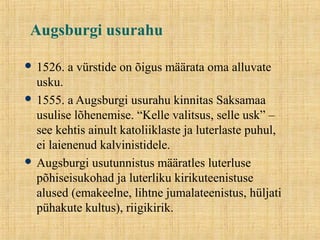 Augsburgi usurahu
 1526. a vürstide on õigus määrata oma alluvate
usku.
 1555. a Augsburgi usurahu kinnitas Saksamaa
usulise lõhenemise. “Kelle valitsus, selle usk” –
see kehtis ainult katoliiklaste ja luterlaste puhul,
ei laienenud kalvinistidele.
 Augsburgi usutunnistus määratles luterluse
põhiseisukohad ja luterliku kirikuteenistuse
alused (emakeelne, lihtne jumalateenistus, hüljati
pühakute kultus), riigikirik.
 