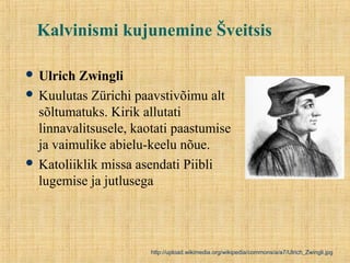 Kalvinismi kujunemine Šveitsis
 Ulrich Zwingli
 Kuulutas Zürichi paavstivõimu alt
sõltumatuks. Kirik allutati
linnavalitsusele, kaotati paastumise
ja vaimulike abielu-keelu nõue.
 Katoliiklik missa asendati Piibli
lugemise ja jutlusega
http://upload.wikimedia.org/wikipedia/commons/a/a7/Ulrich_Zwingli.jpg
 