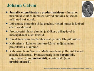 Johann Calvin
 Jumalik ettemääratus e predestinatsioon – Jumal on
määranud, et ühed inimesed saavad õndsaks, teised on
määratud hukatusele.
 Lõbustuste piiramine sh ka eraelus, riietuti musta ja loobuti
ehete kandmisest.
 Propageeriti lihtsat eluviisi ja töökust, pühapäeval ja
kirikupühadel suleti kõrtsid.
 Jumalateenistuse korda lihtsustati ja viidi läbi pildirüüste.
 Kalvinismist kujunes luterluse kõrval mõjukamaim
protestantlik liikumine.
 Kalvinism levis Šveitsist Madalmaadesse ja Reini-äärsetele
aladele Saksamaal, Prantsusmaale (nim hugenotid),
Inglismaale (nim puritaanid) ja Šotimaale (nim
presbüterlased).
http://upload.wikimedia.org/wikipedia/commons/c/c4/John_Calvin.jpg
 