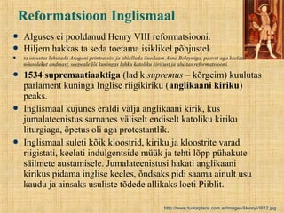 Reformatsioon Inglismaal
 Alguses ei pooldanud Henry VIII reformatsiooni.
 Hiljem hakkas ta seda toetama isiklikel põhjustel:
 ta otsustas lahutada Aragoni printsessist ja abielluda õuedaam Anne Boleyniga, paavst aga keeldus
nõusolekut andmast, seepeale lõi kuningas lahku katoliku kirikust ja alustas reformatsiooni.
 1534 supremaatiaaktiga (lad k supremus – kõrgeim) kuulutas
parlament kuninga Inglise riigikiriku (anglikaani kiriku)
peaks.
 Inglismaal kujunes eraldi välja anglikaani kirik, kus
jumalateenistus sarnanes väliselt endiselt katoliku kiriku
liturgiaga, õpetus oli aga protestantlik.
 Inglismaal suleti kõik kloostrid, kiriku ja kloostrite varad
riigistati, keelati indulgentside müük ja tehti lõpp pühakute
säilmete austamisele. Jumalateenistusi hakati anglikaani
kirikus pidama inglise keeles, õndsaks pidi saama ainult usu
kaudu ja ainsaks usuliste tõdede allikaks loeti Piiblit.
http://www.tudorplace.com.ar/images/HenryVIII12.jpg
 