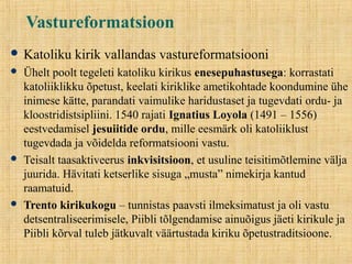 Vastureformatsioon
 Katoliku kirik vallandas vastureformatsiooni
 Ühelt poolt tegeleti katoliku kirikus enesepuhastusega: korrastati
katoliiklikku õpetust, keelati kiriklike ametikohtade koondumine ühe
inimese kätte, parandati vaimulike haridustaset ja tugevdati ordu- ja
kloostridistsipliini. 1540 rajati Ignatius Loyola (1491 – 1556)
eestvedamisel jesuiitide ordu, mille eesmärk oli katoliiklust
tugevdada ja võidelda reformatsiooni vastu.
 Teisalt taasaktiveerus inkvisitsioon, et usuline teisitimõtlemine välja
juurida. Hävitati ketserlike sisuga „musta” nimekirja kantud
raamatuid.
 Trento kirikukogu – tunnistas paavsti ilmeksimatust ja oli vastu
detsentraliseerimisele, Piibli tõlgendamise ainuõigus jäeti kirikule ja
Piibli kõrval tuleb jätkuvalt väärtustada kiriku õpetustraditsioone.
 
