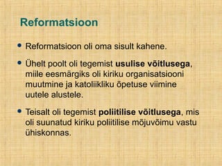 Reformatsioon
 Reformatsioon oli oma sisult kahene.
 Ühelt poolt oli tegemist usulise võitlusega,
miile eesmärgiks oli kiriku organisatsiooni
muutmine ja katoliikliku õpetuse viimine
uutele alustele.
 Teisalt oli tegemist poliitilise võitlusega, mis
oli suunatud kiriku poliitilise mõjuvõimu vastu
ühiskonnas.
 