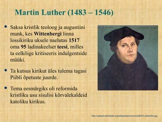Martin Luther (1483 – 1546)
 Saksa kristlik teoloog ja augustiini
munk, kes Wittenbergi linna
lossikiriku uksele naelutas 1517
oma 95 ladinakeelset teesi, milles
ta eelkõige kritiseeris indulgentside
müüki.
 Ta kutsus kirikut üles tulema tagasi
Piibli õpetuste juurde.
 Tema eesmärgiks oli reformida
kristliku usu sisulisi kõrvalekaldeid
katoliku kirikus.
http://upload.wikimedia.org/wikipedia/commons/6/61/Luther46c.jpg
 
