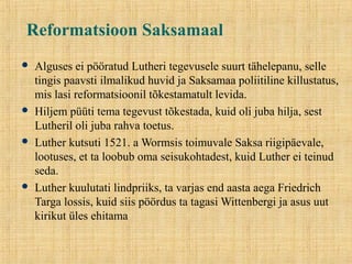 Reformatsioon Saksamaal
 Alguses ei pööratud Lutheri tegevusele suurt tähelepanu, selle
tingis paavsti ilmalikud huvid ja Saksamaa poliitiline killustatus,
mis lasi reformatsioonil tõkestamatult levida.
 Hiljem püüti tema tegevust tõkestada, kuid oli juba hilja, sest
Lutheril oli juba rahva toetus.
 Luther kutsuti 1521. a Wormsis toimuvale Saksa riigipäevale,
lootuses, et ta loobub oma seisukohtadest, kuid Luther ei teinud
seda.
 Luther kuulutati lindpriiks, ta varjas end aasta aega Friedrich
Targa lossis, kuid siis pöördus ta tagasi Wittenbergi ja asus uut
kirikut üles ehitama
 