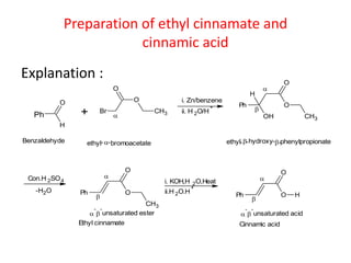 Preparation of ethyl cinnamate and
cinnamic acid
Explanation :
Ph
H
O
+ Br
O
O
CH3

Benzaldehyde 
i. Zn/benzene
Ph
OH
O
O
H
CH3


-bromoacetate  hydroxyethyl- ethyl- - --phenylpropionate
ii. H 2O/H
+
Con.H 2SO4
-H2O Ph
O
O
CH3


i. KOH,H 2O,Heat
ii.H 2O.H
+
Ph
O
O H



-

-
unsaturated ester 
-

-
unsaturated acid
Ethyl cinnamate Cinnamic acid
 