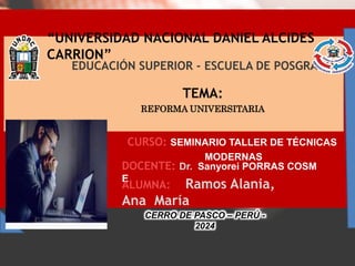 “UNIVERSIDAD NACIONAL DANIEL ALCIDES
CARRION”
TEMA:
REFORMA UNIVERSITARIA
EDUCACIÓN SUPERIOR - ESCUELA DE POSGRADO
DOCENTE: Dr. Sanyorei PORRAS COSM
E
CURSO: SEMINARIO TALLER DE TÉCNICAS
MODERNAS
ALUMNA: Ramos Alania,
Ana María
CERRO DE PASCO – PERÚ -
2024
 