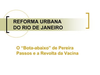 REFORMA URBANA
DO RIO DE JANEIRO
O “Bota-abaixo” de Pereira
Passos e a Revolta da Vacina
 
